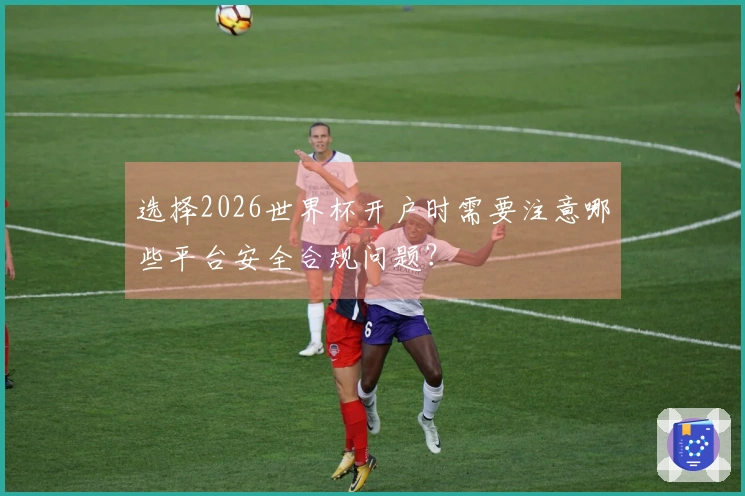 选择2026世界杯开户时需要注意哪些平台安全合规问题？