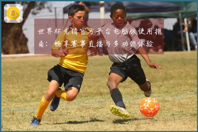 世界杯竞猜官方平台电脑版使用指南:畅享赛事直播与多功能体验