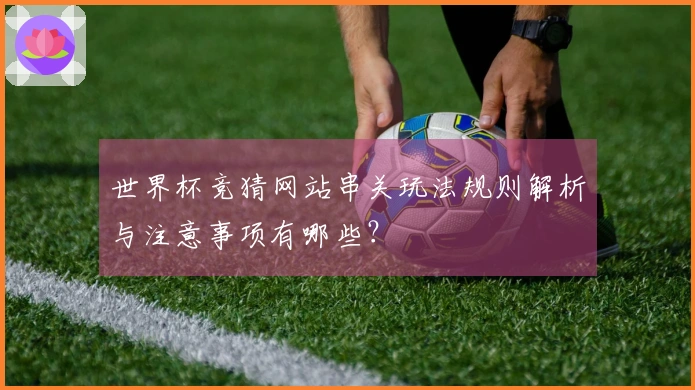 世界杯竞猜网站串关玩法规则解析与注意事项有哪些？