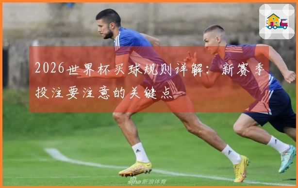 2026世界杯买球规则详解:新赛季投注要注意的关键点