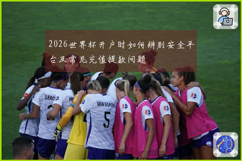 2026世界杯开户时如何辨别安全平台及常见充值提款问题